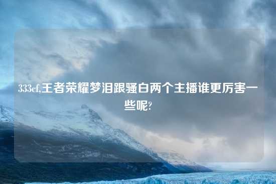 333cf,王者荣耀梦泪跟骚白两个主播谁更厉害一些呢?