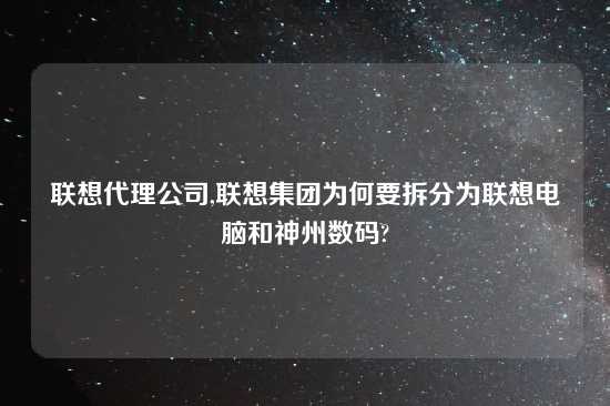 联想代理公司,联想集团为何要拆分为联想电脑和神州数码?