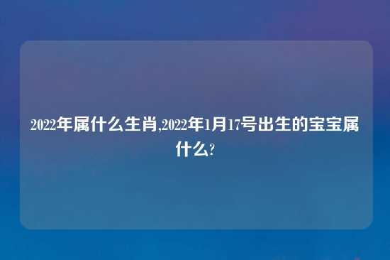 2022年属什么生肖,2022年1月17号出生的宝宝属什么?