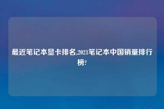 最近笔记本显卡排名,2021笔记本中国销量排行榜?