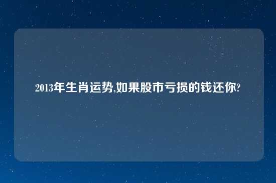 2013年生肖运势,如果股市亏损的钱还你?