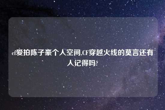 cf爱拍陈子豪个人空间,CF穿越火线的莫言还有人记得吗?