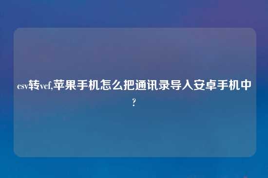 csv转vcf,苹果手机怎么把通讯录导入安卓手机中?