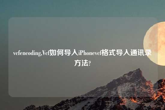 vcfencoding,Vcf如何导入iPhonevcf格式导入通讯录方法?