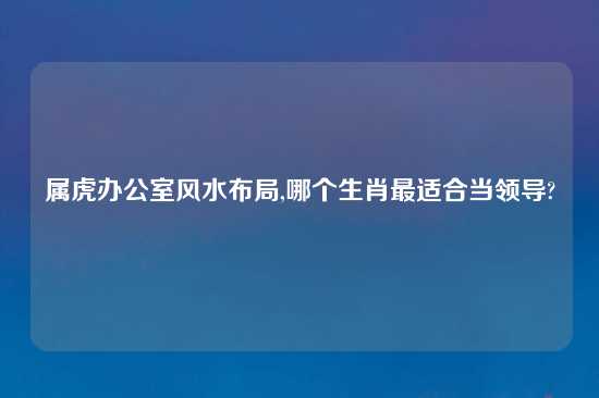 属虎办公室风水布局,哪个生肖最适合当领导?