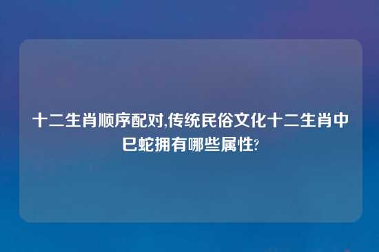 十二生肖顺序配对,传统民俗文化十二生肖中巳蛇拥有哪些属性?