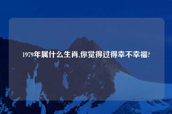 1979年属什么生肖,你觉得过得幸不幸福?