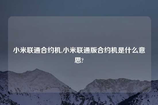 小米联通合约机,小米联通版合约机是什么意思?