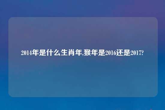 2014年是什么生肖年,猴年是2016还是2017?