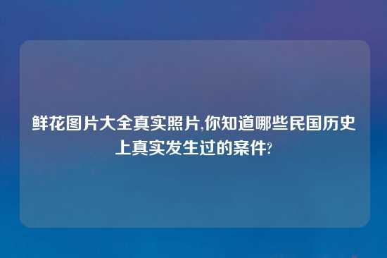 鲜花图片大全真实照片,你知道哪些民国历史上真实发生过的案件?