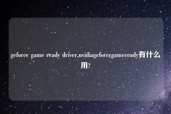 geforce game ready driver,nvidiageforcegameready有什么用?