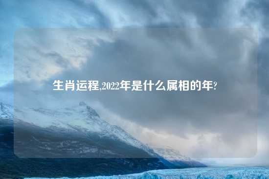 生肖运程,2022年是什么属相的年?