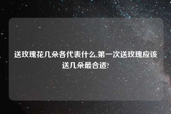 送玫瑰花几朵各代表什么,第一次送玫瑰应该送几朵最合适?