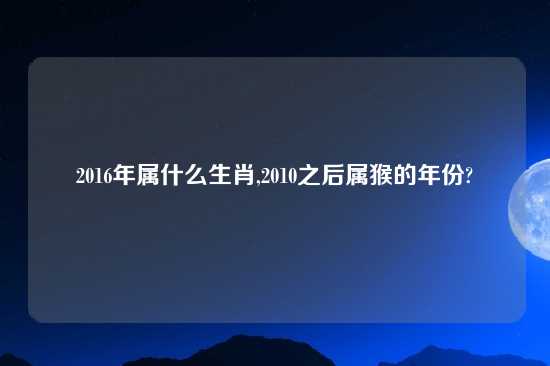 2016年属什么生肖,2010之后属猴的年份?