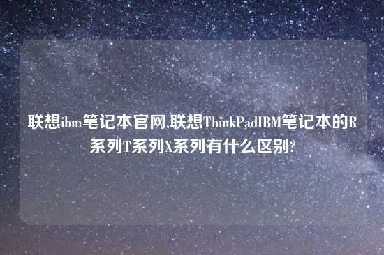 联想ibm笔记本官网,联想ThinkPadIBM笔记本的R系列T系列X系列有什么区别?