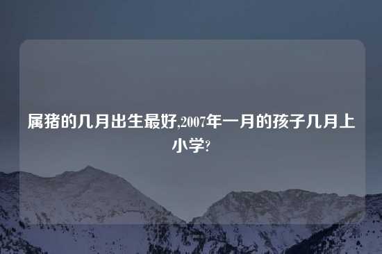 属猪的几月出生最好,2007年一月的孩子几月上小学?