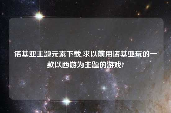 诺基亚主题元素怎么玩,求以前用诺基亚玩的一款以西游为主题的游戏?