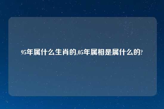 95年属什么生肖的,05年属相是属什么的?