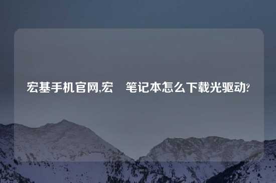 宏基手机官网,宏碁笔记本怎么怎么玩光驱动?