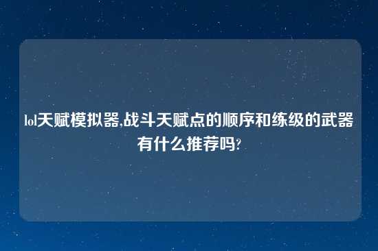 lol天赋模拟器,战斗天赋点的顺序和练级的武器有什么推荐吗?