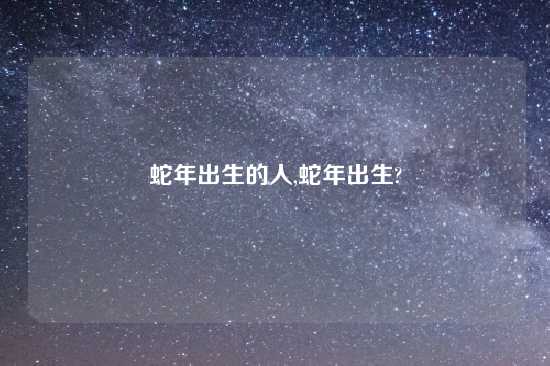 蛇年出生的人,蛇年出生?