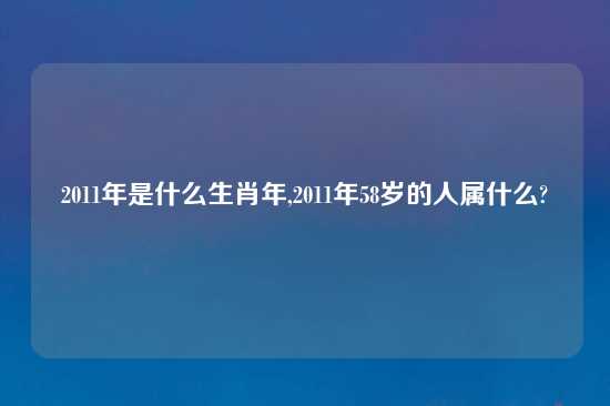 2011年是什么生肖年,2011年58岁的人属什么?