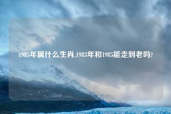 1985年属什么生肖,1983年和1985能走到老吗?