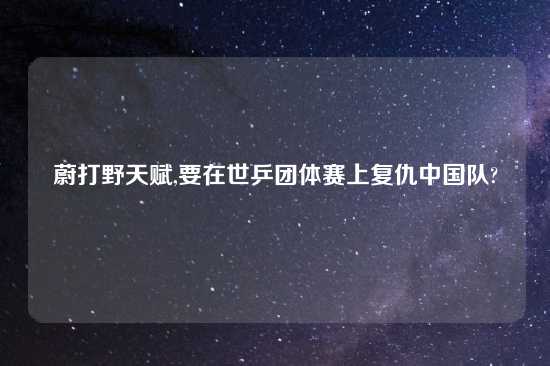 蔚打野天赋,要在世乒团体赛上复仇中国队?