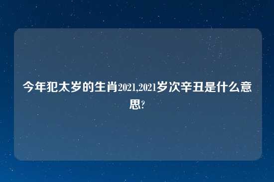 今年犯太岁的生肖2021,2021岁次辛丑是什么意思?