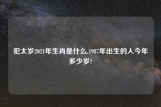 犯太岁2021年生肖是什么,1987年出生的人今年多少岁?