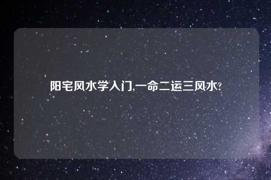 阳宅风水学入门,一命二运三风水?