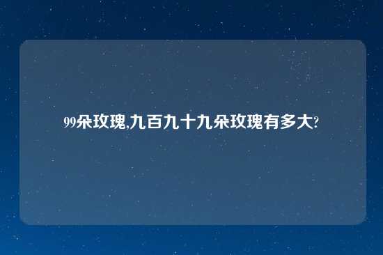 99朵玫瑰,九百九十九朵玫瑰有多大?