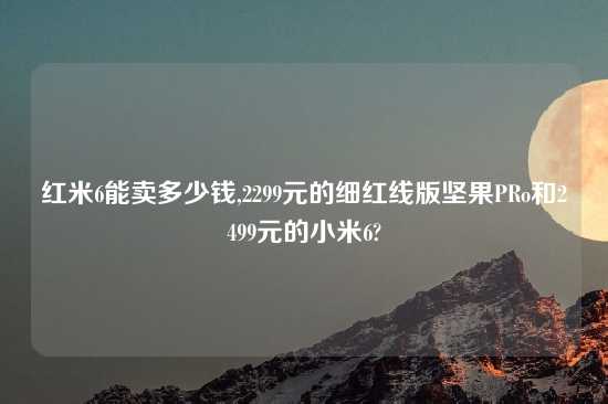 红米6能卖多少钱,2299元的细红线版坚果PRo和2499元的小米6?