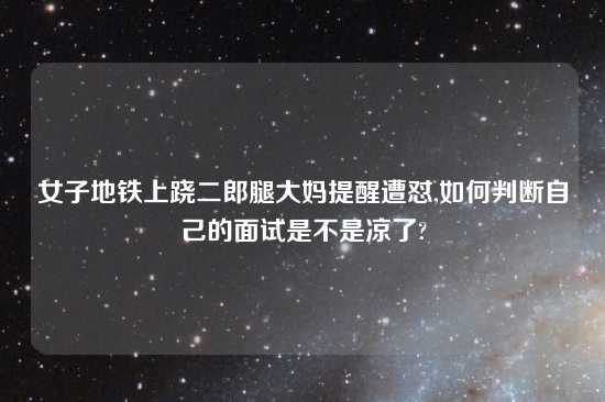 女子地铁上跷二郎腿大妈提醒遭怼,如何判断自己的面试是不是凉了?