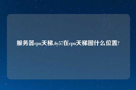 服务器cpu天梯,6y57在cpu天梯图什么位置?