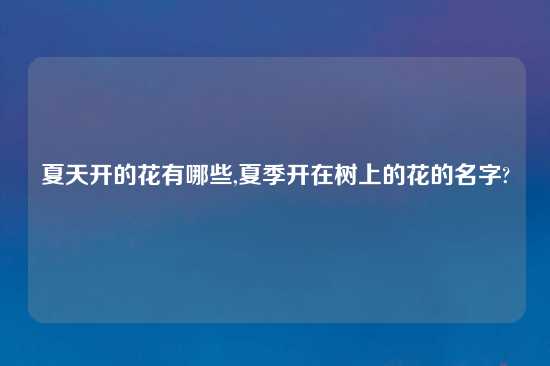 夏天开的花有哪些,夏季开在树上的花的名字?