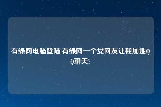 有缘网电脑登陆,有缘网一个女网友让我加她QQ聊天?