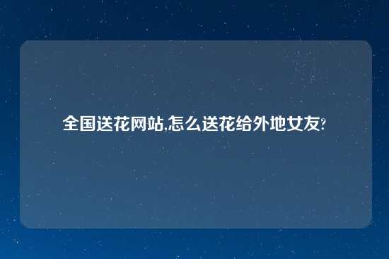 全国送花网站,怎么送花给外地女友?