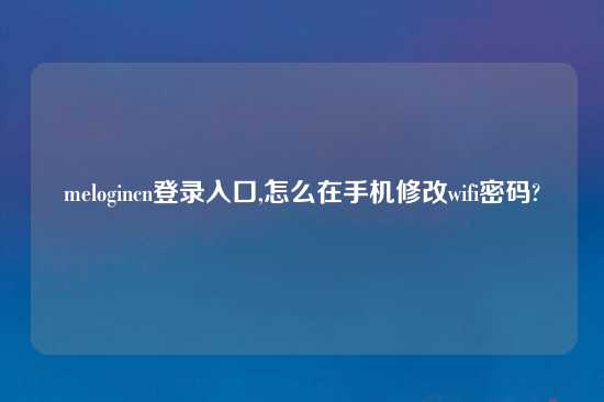 melogincn登录入口,怎么在手机修改wifi密码?