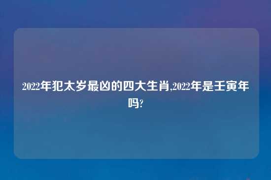 2022年犯太岁最凶的四大生肖,2022年是壬寅年吗?