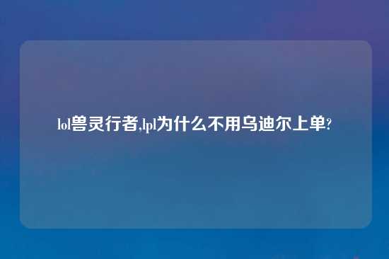 lol兽灵行者,lpl为什么不用乌迪尔上单?