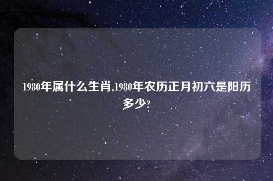 1980年属什么生肖,1980年农历正月初六是阳历多少?