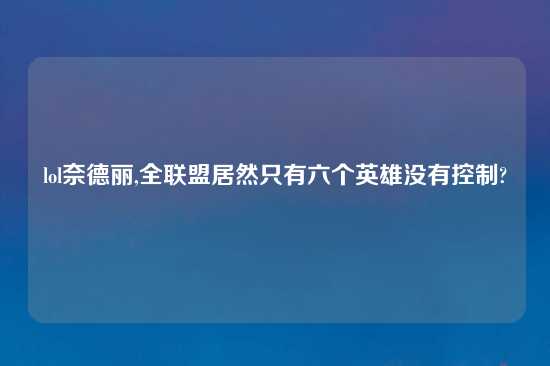 lol奈德丽,全联盟居然只有六个英雄没有控制?