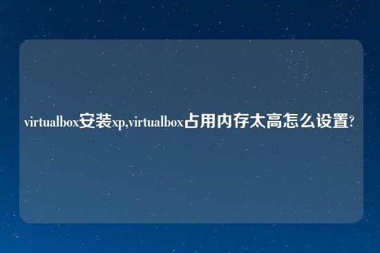 virtualbox安装xp,virtualbox占用内存太高怎么设置?