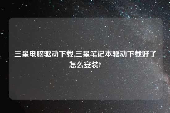 三星电脑驱动怎么玩,三星笔记本驱动怎么玩好了怎么安装?