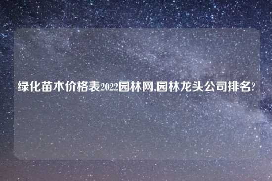 绿化苗木价格表2022园林网,园林龙头公司排名?