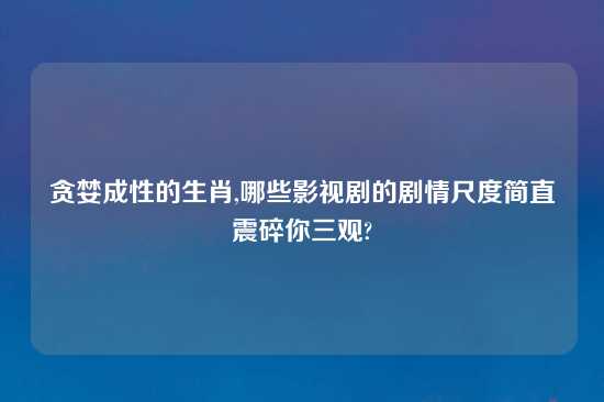 贪婪成性的生肖,哪些影视剧的剧情尺度简直震碎你三观?