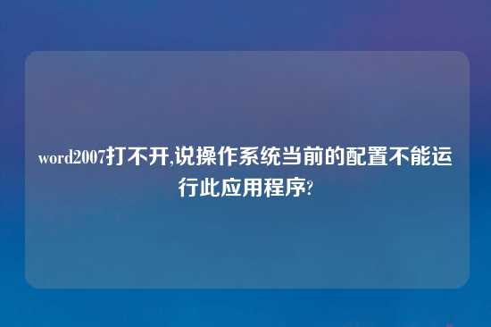 word2007打不开,说操作系统当前的配置不能运行此应用程序?