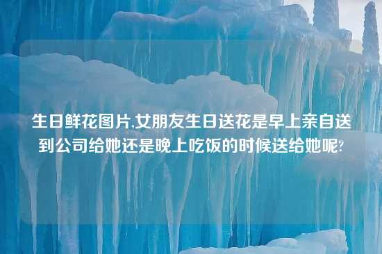 生日鲜花图片,女朋友生日送花是早上亲自送到公司给她还是晚上吃饭的时候送给她呢?