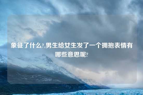 象征了什么?,男生给女生发了一个拥抱表情有哪些意思呢?